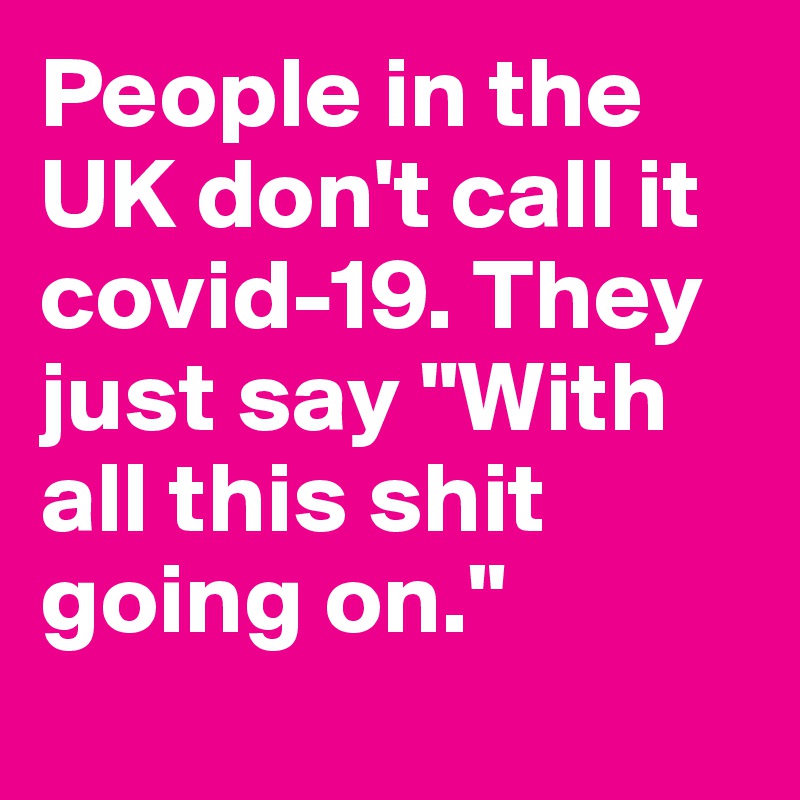People in the UK don't call it covid-19. They just say "With all this shit going on."
