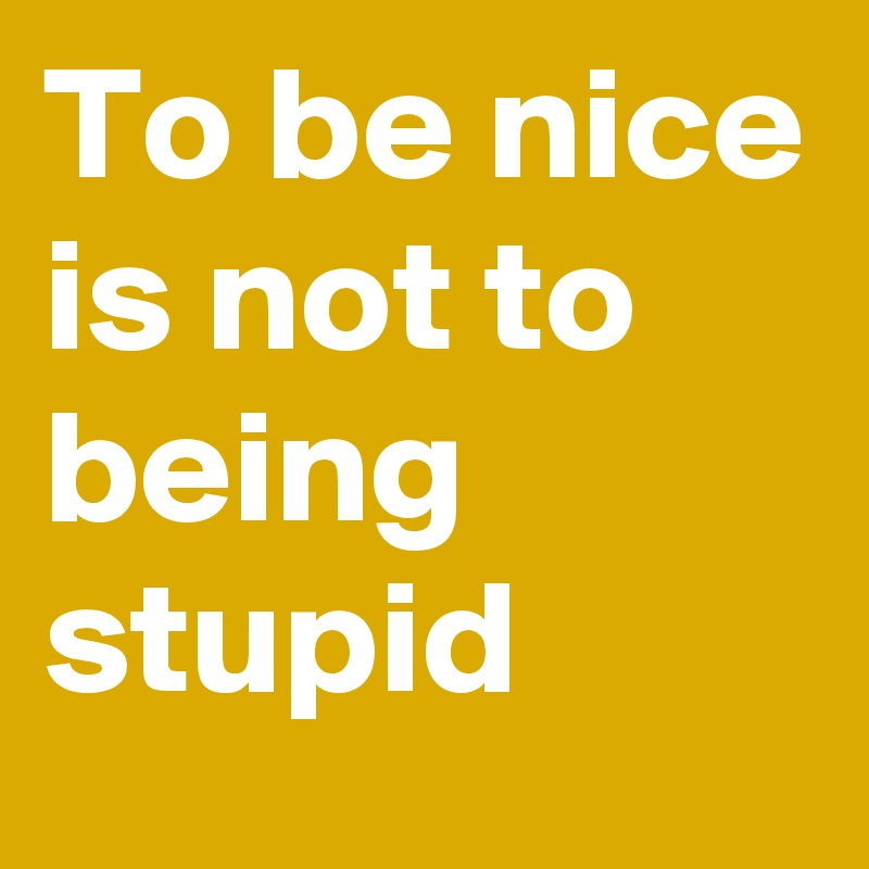To be nice is not to being stupid