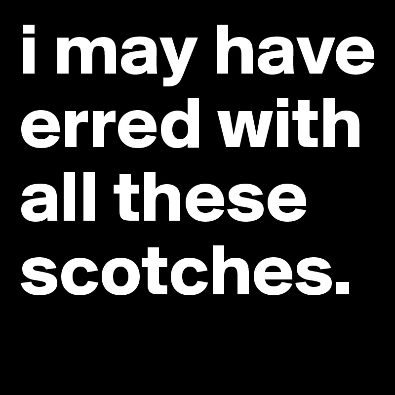 i may have erred with all these scotches.