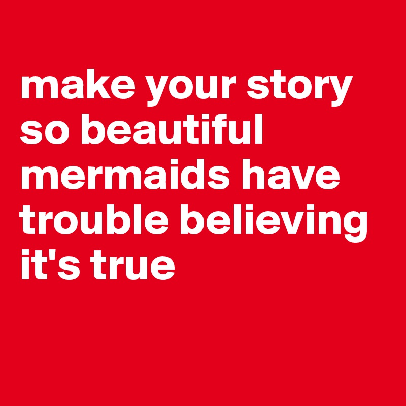 
make your story so beautiful mermaids have trouble believing it's true

