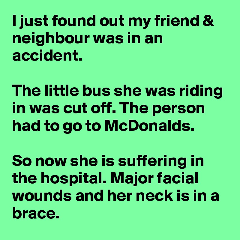 I just found out my friend & neighbour was in an accident.

The little bus she was riding in was cut off. The person had to go to McDonalds. 

So now she is suffering in the hospital. Major facial wounds and her neck is in a brace.
