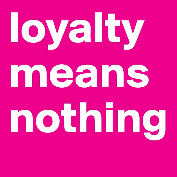 loyalty means nothing