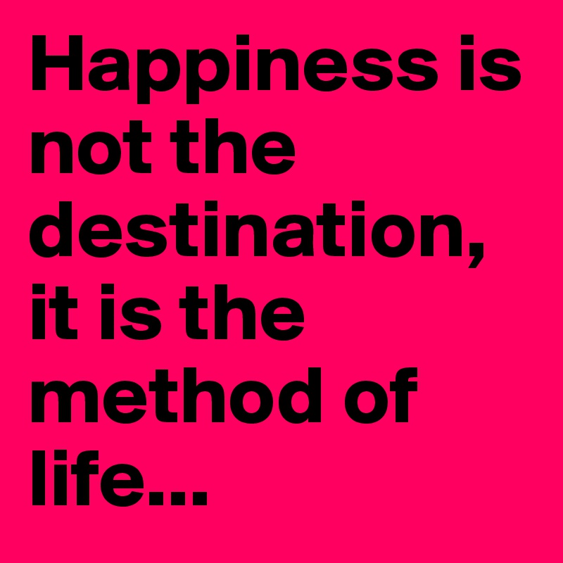 Happiness is not the destination, it is the method of life...