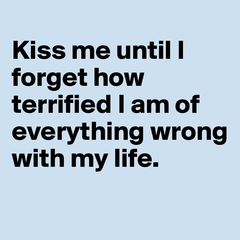 
Kiss me until I forget how terrified I am of everything wrong with my life.
