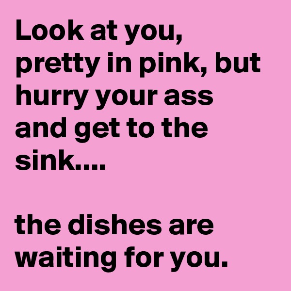 Look at you, pretty in pink, but hurry your ass and get to the sink....

the dishes are waiting for you.