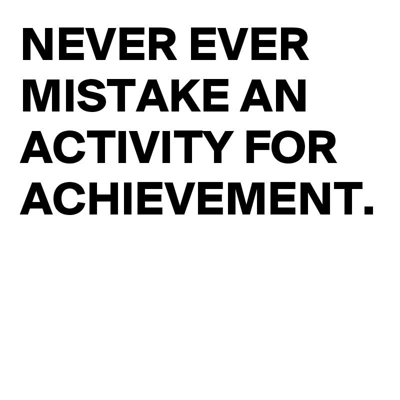 NEVER EVER MISTAKE AN ACTIVITY FOR ACHIEVEMENT. 