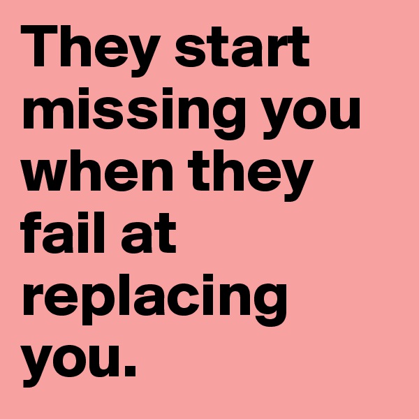 They start missing you when they fail at replacing you.