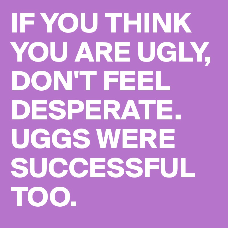 IF YOU THINK YOU ARE UGLY, DON'T FEEL DESPERATE. UGGS WERE SUCCESSFUL TOO.
