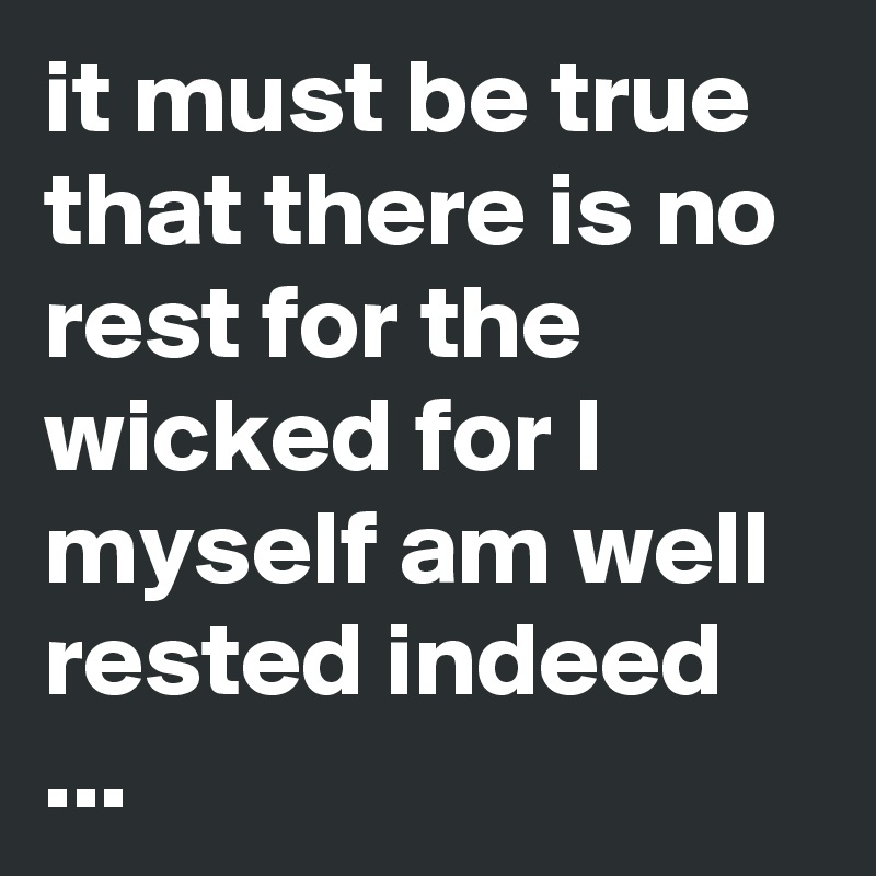 it must be true that there is no rest for the wicked for I myself am well rested indeed ...