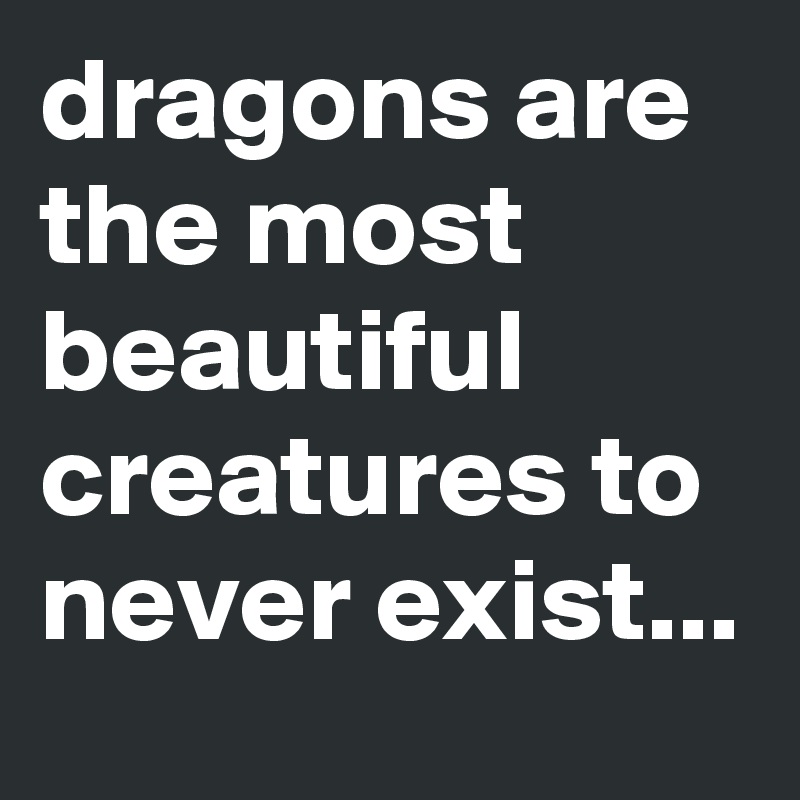 dragons are the most beautiful creatures to never exist...