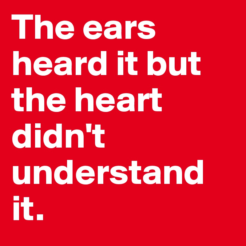 The ears heard it but the heart didn't understand it.