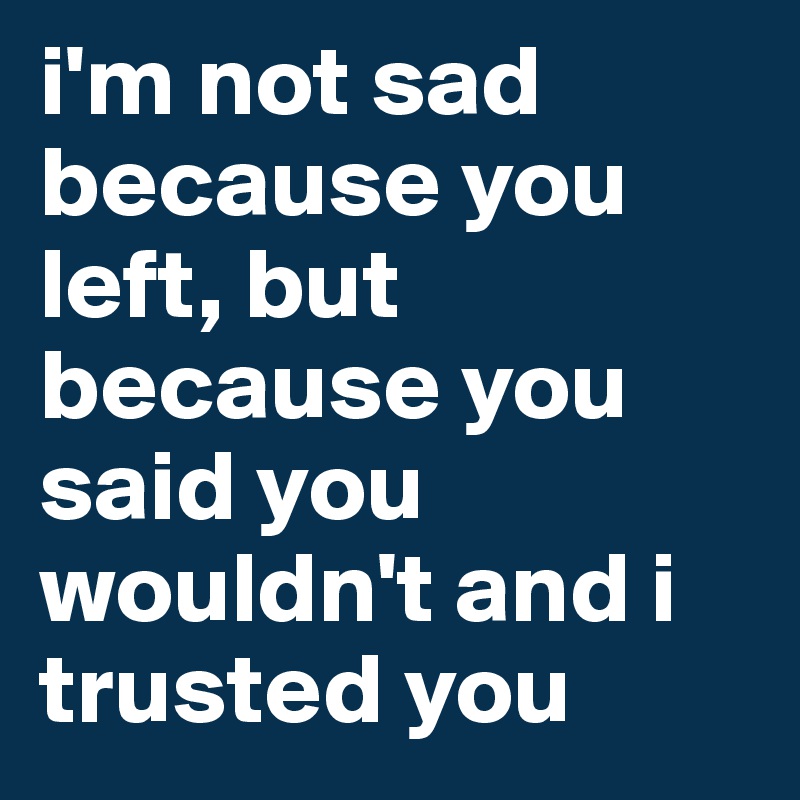 i'm not sad because you left, but because you said you wouldn't and i trusted you