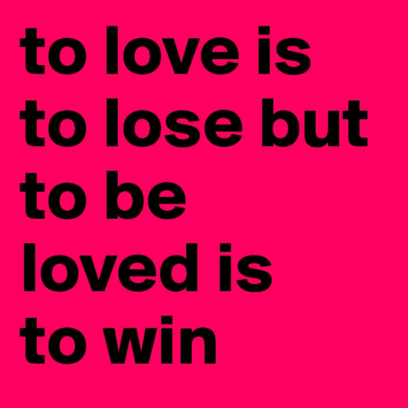 to love is to lose but to be
loved is
to win