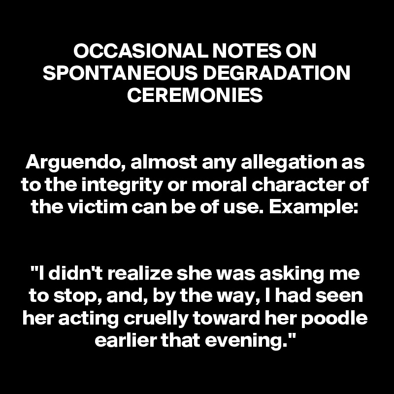 OCCASIONAL NOTES ON SPONTANEOUS DEGRADATION CEREMONIES


Arguendo, almost any allegation as to the integrity or moral character of the victim can be of use. Example:


"I didn't realize she was asking me to stop, and, by the way, I had seen her acting cruelly toward her poodle earlier that evening."
