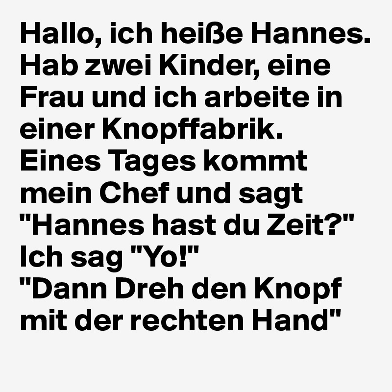 Hallo, ich heiße Hannes. Hab zwei Kinder, eine Frau und ich arbeite in einer Knopffabrik. 
Eines Tages kommt mein Chef und sagt "Hannes hast du Zeit?" Ich sag "Yo!" 
"Dann Dreh den Knopf mit der rechten Hand"