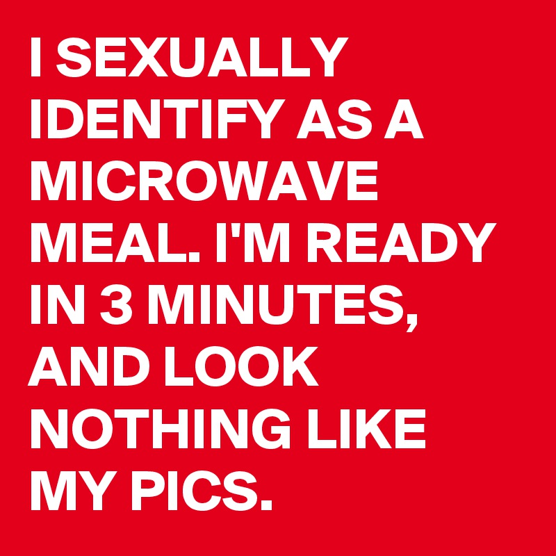 I SEXUALLY IDENTIFY AS A MICROWAVE MEAL. I'M READY IN 3 MINUTES, AND LOOK NOTHING LIKE MY PICS.