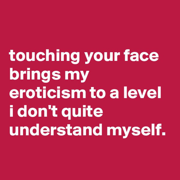 

touching your face brings my eroticism to a level i don't quite understand myself.
