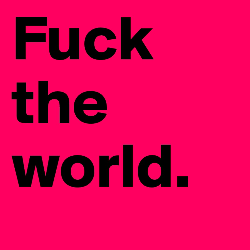 Fuck 
the 
world.