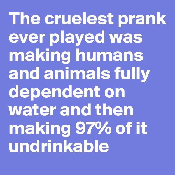 The cruelest prank ever played was making humans and animals fully dependent on water and then making 97% of it undrinkable