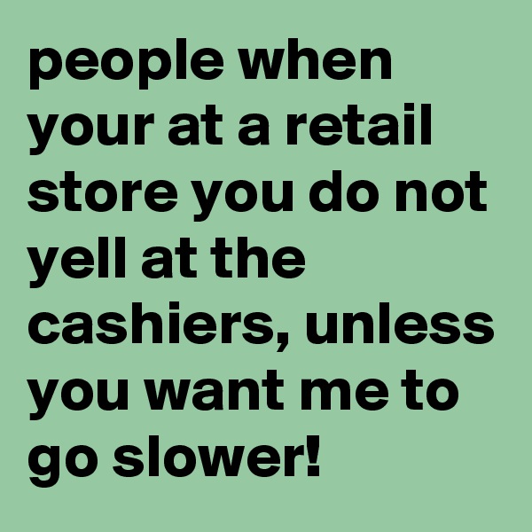 people when your at a retail store you do not yell at the cashiers, unless you want me to go slower!