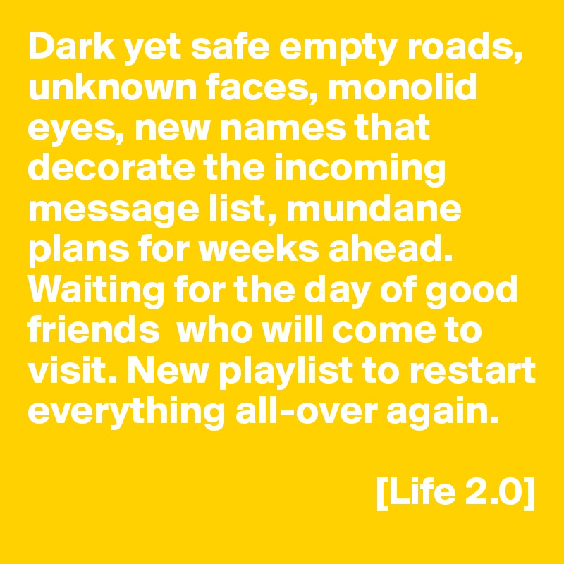 Dark yet safe empty roads, unknown faces, monolid eyes, new names that decorate the incoming message list, mundane plans for weeks ahead. Waiting for the day of good friends  who will come to visit. New playlist to restart everything all-over again.

                                           [Life 2.0]