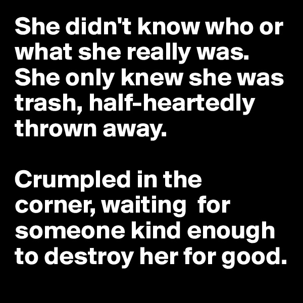 She didn't know who or what she really was. She only knew she was trash, half-heartedly thrown away. 

Crumpled in the corner, waiting  for someone kind enough to destroy her for good.
