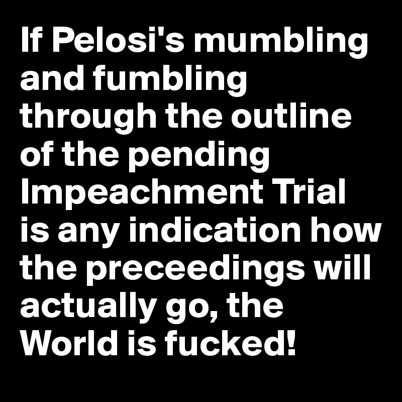 If Pelosi's mumbling and fumbling through the outline of the pending Impeachment Trial is any indication how the preceedings will actually go, the World is fucked!