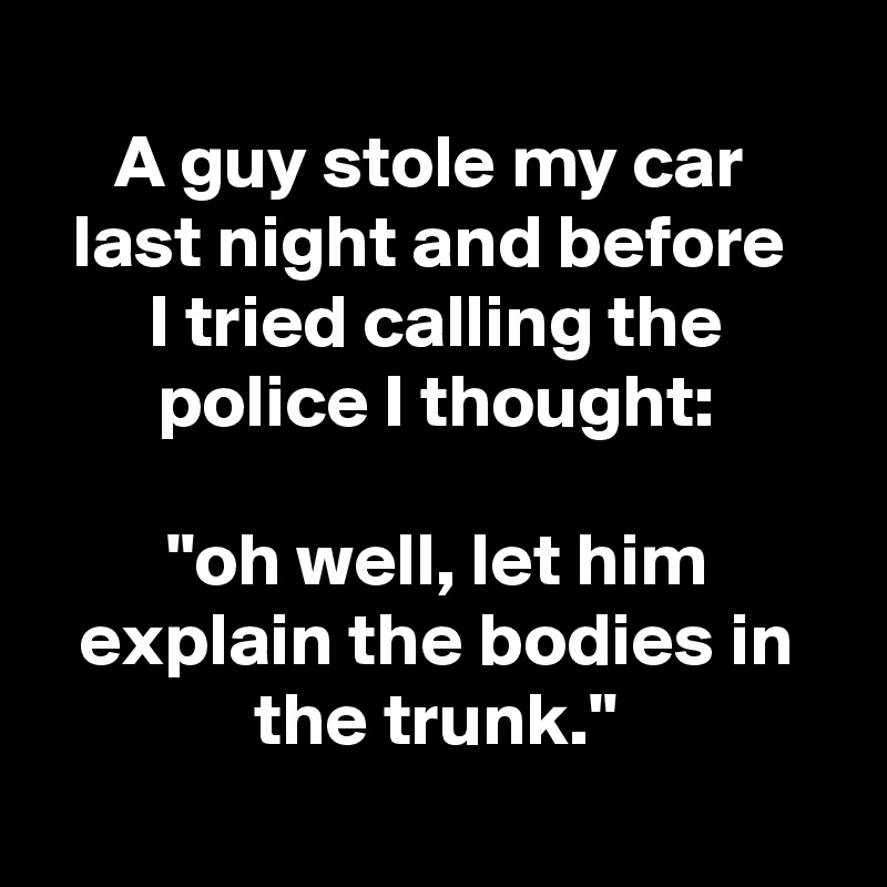 
A guy stole my car 
last night and before 
I tried calling the police I thought:

"oh well, let him explain the bodies in the trunk."
