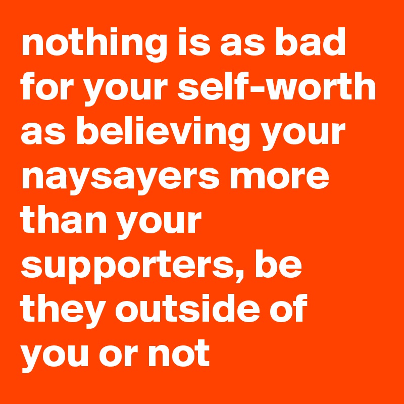 nothing is as bad for your self-worth as believing your naysayers more than your supporters, be they outside of you or not