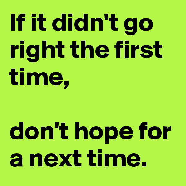 If it didn't go right the first time,

don't hope for a next time.