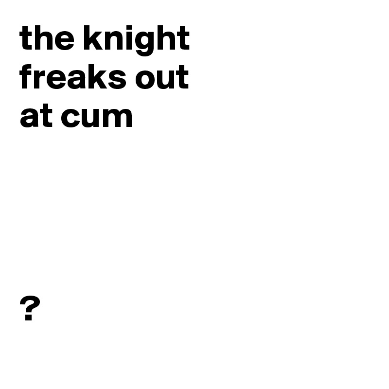 the knight 
freaks out
at cum




?
