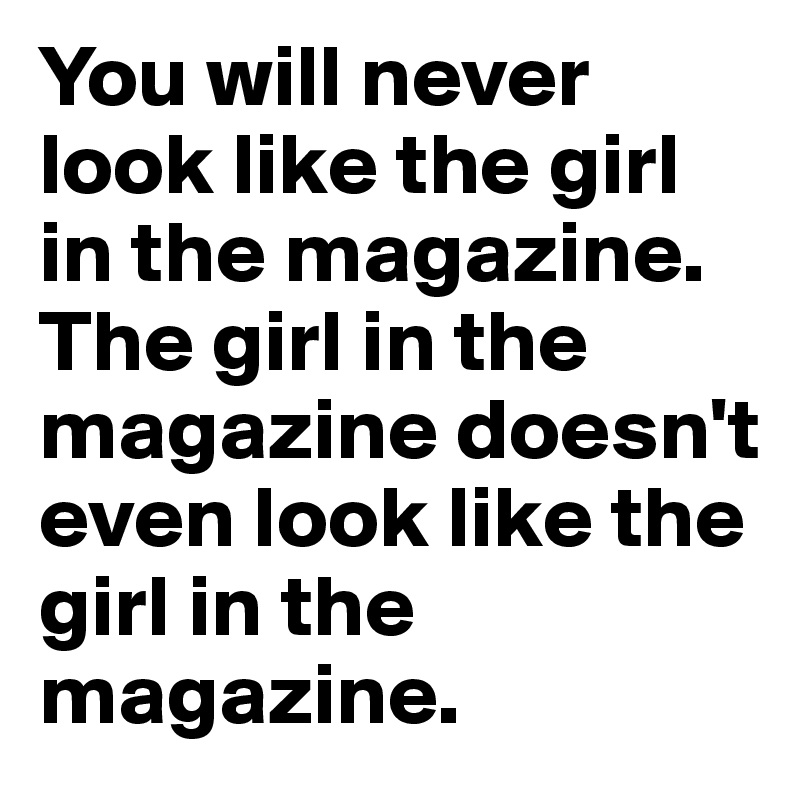 You will never look like the girl in the magazine. The girl in the magazine doesn't even look like the girl in the magazine.