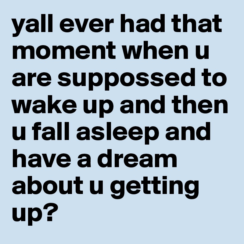 yall ever had that moment when u are suppossed to wake up and then u fall asleep and have a dream about u getting up?