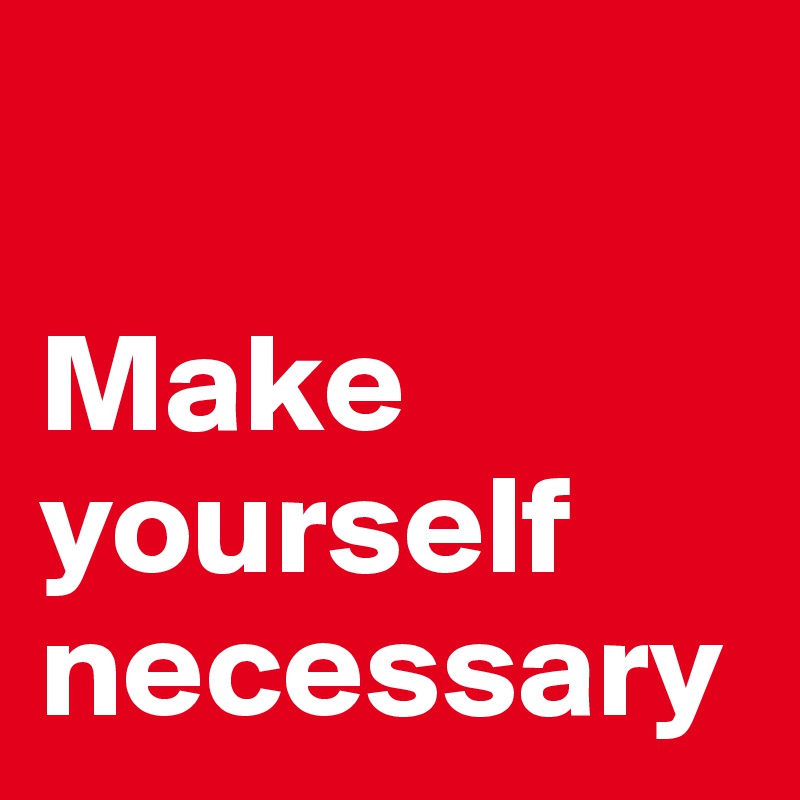 

Make yourself necessary