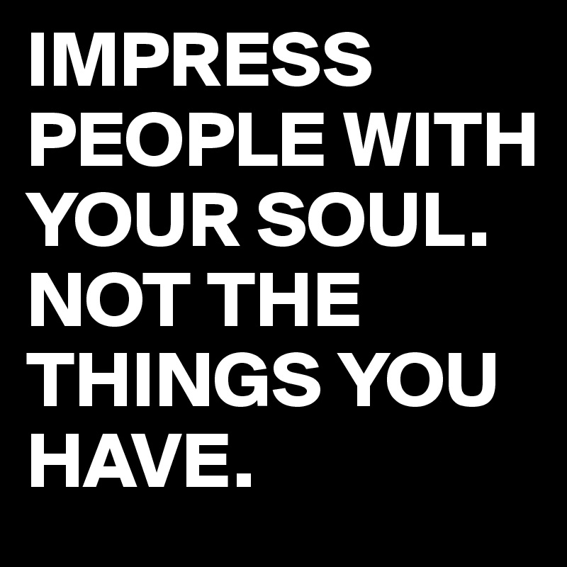 IMPRESS PEOPLE WITH YOUR SOUL.
NOT THE THINGS YOU HAVE.