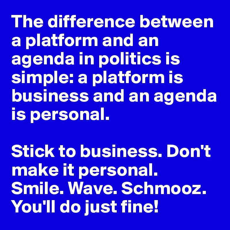 The difference between a platform and an agenda in politics is simple: a platform is business and an agenda is personal.

Stick to business. Don't make it personal. 
Smile. Wave. Schmooz. You'll do just fine!