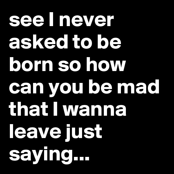 see I never asked to be born so how can you be mad that I wanna leave just saying...