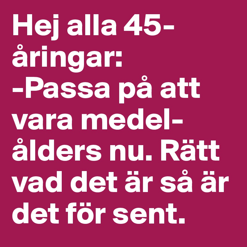 Hej alla 45-åringar: 
-Passa på att vara medel-ålders nu. Rätt vad det är så är det för sent.