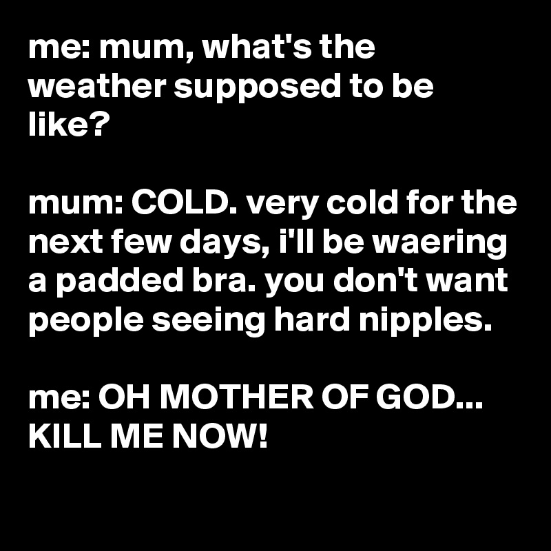 me: mum, what's the weather supposed to be like?

mum: COLD. very cold for the next few days, i'll be waering a padded bra. you don't want people seeing hard nipples.

me: OH MOTHER OF GOD...
KILL ME NOW!
