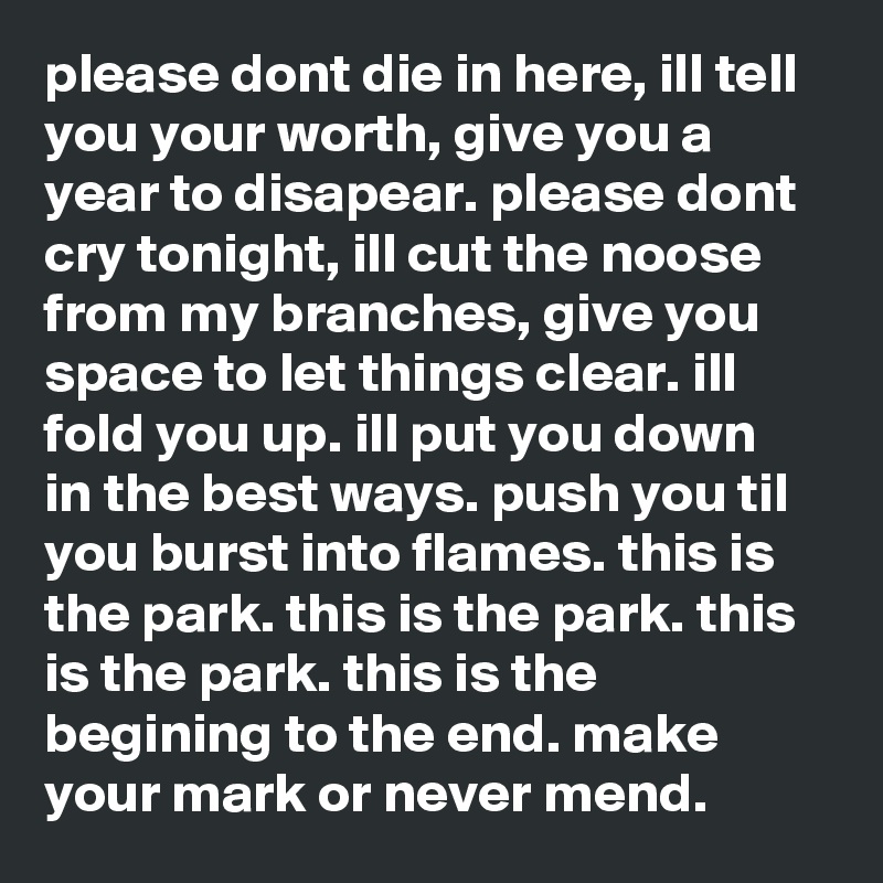 please dont die in here, ill tell you your worth, give you a year to disapear. please dont cry tonight, ill cut the noose from my branches, give you space to let things clear. ill fold you up. ill put you down in the best ways. push you til you burst into flames. this is the park. this is the park. this is the park. this is the begining to the end. make your mark or never mend. 