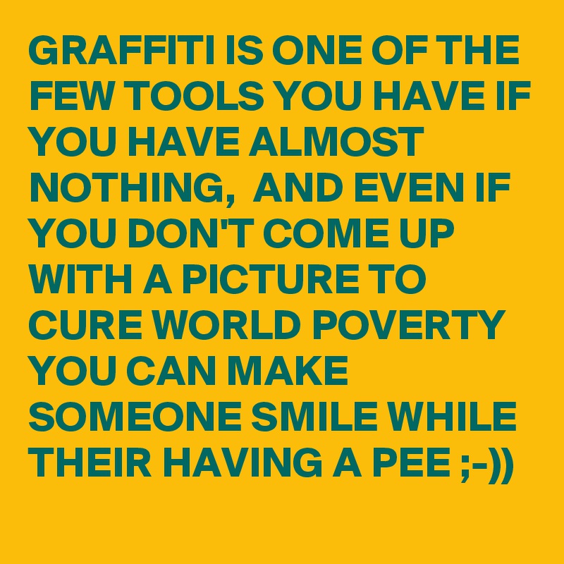 GRAFFITI IS ONE OF THE FEW TOOLS YOU HAVE IF YOU HAVE ALMOST NOTHING,  AND EVEN IF YOU DON'T COME UP WITH A PICTURE TO CURE WORLD POVERTY YOU CAN MAKE SOMEONE SMILE WHILE THEIR HAVING A PEE ;-))