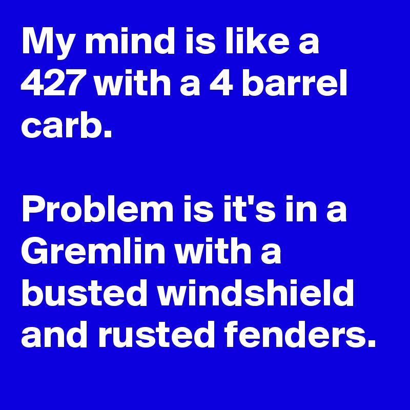 My mind is like a 427 with a 4 barrel carb.

Problem is it's in a Gremlin with a busted windshield and rusted fenders.