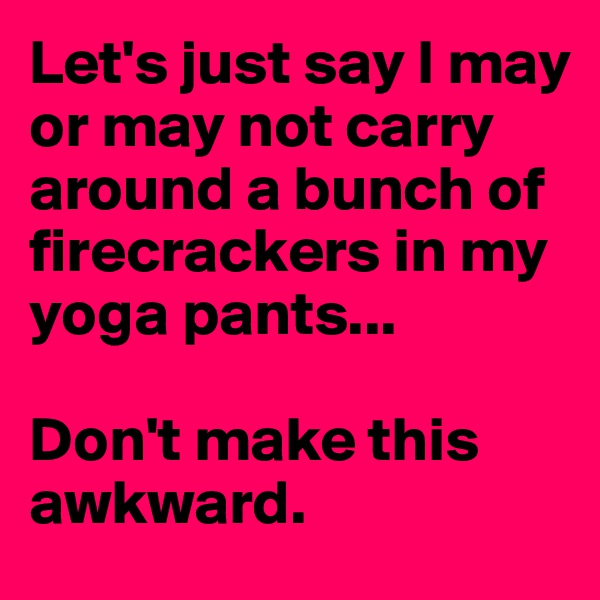 Let's just say I may or may not carry around a bunch of firecrackers in my yoga pants... 

Don't make this awkward.