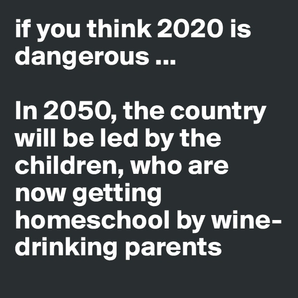 if you think 2020 is dangerous ...

In 2050, the country will be led by the children, who are now getting homeschool by wine-drinking parents