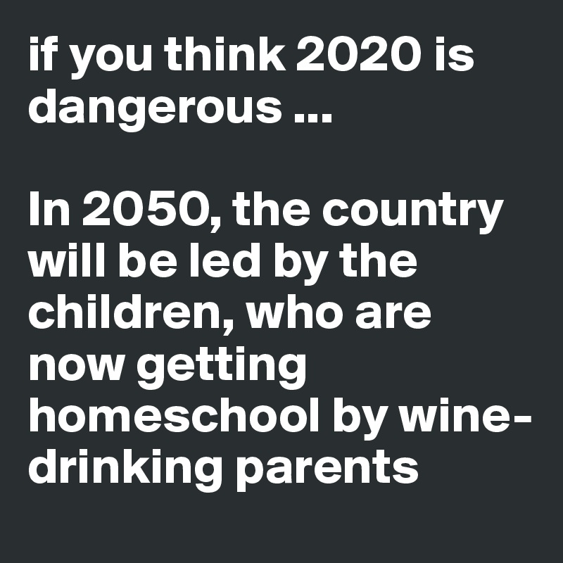 if you think 2020 is dangerous ...

In 2050, the country will be led by the children, who are now getting homeschool by wine-drinking parents