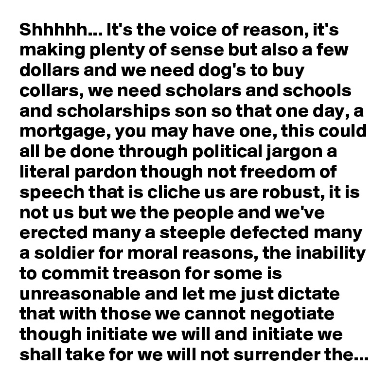 Shhhhh... It's the voice of reason, it's making plenty of sense but also a few dollars and we need dog's to buy collars, we need scholars and schools and scholarships son so that one day, a mortgage, you may have one, this could all be done through political jargon a literal pardon though not freedom of speech that is cliche us are robust, it is not us but we the people and we've erected many a steeple defected many a soldier for moral reasons, the inability to commit treason for some is unreasonable and let me just dictate that with those we cannot negotiate though initiate we will and initiate we shall take for we will not surrender the...