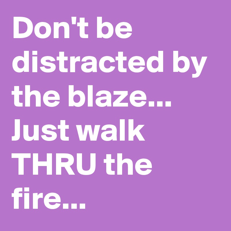 Don't be distracted by the blaze... Just walk THRU the fire... 