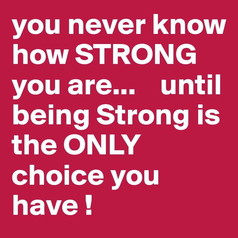 you never know how STRONG you are...    until being Strong is the ONLY choice you have !
