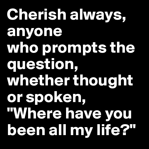 Cherish always, anyone 
who prompts the question, whether thought or spoken, "Where have you been all my life?"