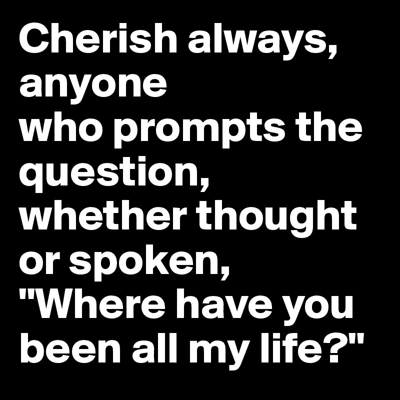Cherish always, anyone 
who prompts the question, whether thought or spoken, "Where have you been all my life?"